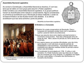 Assembléia Nacional Legislativa
Ao concluir a Constituição, a Assembléia Nacional se dissolveu. E com isso
teve que ser eleito um novo grupo para assumir o Poder Legislativo.
Então Constituiu-se a Assembléia Nacional Legislativa. E os grupos políticos
haviam se diversificados entre radicais e conservadores. Alguns considerados
os primeiros já acreditavam que a Revolução já estava realizada: o poder do
rei estava limitado e as leis feudais haviam sido abolidas. E os últimos
acreditavam que isso seria somente o ponto de partida.
Medalhão da Assembléia Legislativa.

O Diretório e o Consulado

O Diretório foi a parte conservadora da Revolução. Para a
burguesia era necessária acabar tanto com o radicalismo
quanto o possível retorno da aristocracia.
O grupo que assumiu teve como objetivo principal encerrar o
movimento revolucionário. Para eles a Revolução tinha ido
longe de mais. Mas o abuso do período do Terror deveria ser
encerrado.
O novo regime passou por grandes dificuldades, pois não tinha
apoio popular, e com isso teve um grande período de
instabilidade e crise econômica. A população estava muito
insatisfeita pois algumas medidas sociais do período anterior
tinham sido eliminadas.
Nova Constituição foi promulgada em 1796. E voltou o voto
censitário. E o Poder Executivo esta nas mãos de um órgão
que era composto por cinco diretores. O Legislativo era regido
por duas c,aras eleitas, o Conselho dos Quinhentos e o
O general Bonaparte no Conselho dos Quinhentos, por
Conselho dos Anciãos.
François Bouchot

 