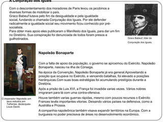 A Conjuração dos Iguais
Com o descontentamento dos moradores de Paris levou os jacobinos a
diversas formas de mobilizar o país.
Graco Babeuf lutava pelo fim da desigualdade e pela igualdade
social, fundando a chamada Conjuração dos Iguais. Por ele defender
radicalmente a igualdade social seu movimento ficou conhecido por présocialista.
Para obter mais apoio eles publicaram o Manifesto dos Iguais, para dar um fim
no Diretório. Sua conspiração foi denunciada de todos foram presos e
guilhotinados.

Graco Babeuf, líder da
Conjuração dos Iguais.

Napoleão Bonaparte
Com a falta de apoio da população, o governo se aproximou do Exército. Napoleão
Bonaparte, nasceu na ilha de Córsega.
Na época da Convenção, Napoleão Bonaparte já era general.Aproveitando a
posição que ocupava no Exército, e vencendo batalhas, foi elevado a posições
hierárquicas.Com suas boas estratégias foi acumulando prestígios durante a
Diretória.
Após a prisão de Luis XVI, a França foi invadida varias vezes. Vários nobres
imigraram para lá com uma contra-ofensiva.
O Imperador Napoleão em
seus estudos em
Tulherias, deJacquesLouis David.

Houve também varias guerras rápidas, mesmo com poucos recursos o Exército
Frances tevês importantes vitorias. Deixando vários países na defensiva, como a
Austrália e Prússia.

A companhia napoleônica também visava expandir territórios na Europa. Com a
burguesia no poder precisava de áreas no desenvolvimento econômico.

 