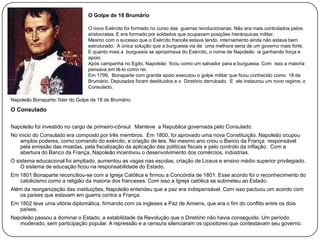 O Golpe de 18 Brumário
O novo Exército foi formado no curso das guerras revolucionarias. Não era mais controlados pelos
aristocratas. E era formado por soldados que ocupavam posições hierárquicas militar.
Mesmo com o sucesso que o Exército francês estava tendo, internamento ainda não estava bem
estruturado. A única solução que a burguesia via de uma melhora seria de um governo mais forte.
E quanto mais a burguesia se aproximava do Exército, o nome de Napoleão ia ganhando força e
apoio.
Após campanha no Egito, Napoleão ficou como um salvador para a burguesia. Com isso a maioria
pensava em tê-lo como rei.
Em 1799, Bonaparte com grande apoio executou o golpe militar que ficou conhecido como 18 de
Brumário. Deputados foram destituídos e o Diretório derrubado. E ele instaurou um novo regime, o
Consulado.
Napoleão Bonaparte: líder do Golpe de 18 de Brumário

O Consulado
Napoleão foi investido no cargo de primeiro-cônsul. Manteve a Republica governada pelo Consulado.
No inicio do Consulado era composto por três membros. Em 1800, foi aprovado uma nova Constituição. Napoleão ocupou
amplos poderes, como comando do exército, e criação de leis. No mesmo ano criou o Banco da França responsável
pela emissão das moedas, pela fiscalização da aplicação das políticas fiscais e pelo controlo da inflação. Com a
abertura do Banco da França, Napoleão incentivou o desenvolvimento dos comércios, indústrias.
O sistema educacional foi ampliado, aumentou as vagas nas escolas, criação de Liceus e ensino médio superior privilegiado.
O sistema de educação ficou na responsabilidade do Estado.
Em 1801 Bonaparte reconciliou-se com a Igreja Católica e firmou a Concórdia de 1801. Esse acordo foi o reconhecimento do
catolicismo como a religião da maioria dos franceses. Com isso a Igreja católica se submeteu ao Estado.
Além da reorganização das instituições, Napoleão entendeu que a paz era indispensável. Com isso pactuou um acordo com
os países que estavam em guerra contra a França.
Em 1802 teve uma vitória diplomática, firmando com os ingleses a Paz de Amiens, que era o fim do conflito entre os dois
países.
Napoleão passou a dominar o Estado, a estabilidade da Revolução que o Diretório não havia conseguido. Um período
moderado, sem participação popular. A repressão e a censura silenciaram os opositores que contestavam seu governo.

 