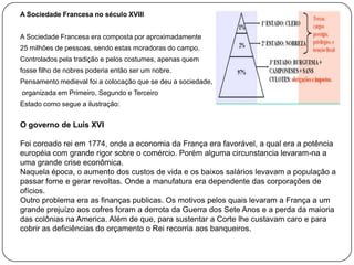 A Sociedade Francesa no século XVIII
A Sociedade Francesa era composta por aproximadamente
25 milhões de pessoas, sendo estas moradoras do campo.
Controlados pela tradição e pelos costumes, apenas quem
fosse filho de nobres poderia então ser um nobre.
Pensamento medieval foi a colocação que se deu a sociedade,
organizada em Primeiro, Segundo e Terceiro
Estado como segue a ilustração:

O governo de Luis XVI
Foi coroado rei em 1774, onde a economia da França era favorável, a qual era a potência
européia com grande rigor sobre o comércio. Porém alguma circunstancia levaram-na a
uma grande crise econômica.
Naquela época, o aumento dos custos de vida e os baixos salários levavam a população a
passar fome e gerar revoltas. Onde a manufatura era dependente das corporações de
ofícios.
Outro problema era as finanças publicas. Os motivos pelos quais levaram a França a um
grande prejuízo aos cofres foram a derrota da Guerra dos Sete Anos e a perda da maioria
das colônias na America. Além de que, para sustentar a Corte lhe custavam caro e para
cobrir as deficiências do orçamento o Rei recorria aos banqueiros.

 