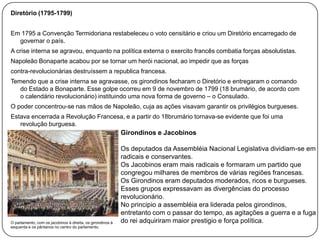 Diretório (1795-1799)
Em 1795 a Convenção Termidoriana restabeleceu o voto censitário e criou um Diretório encarregado de
governar o país.
A crise interna se agravou, enquanto na política externa o exercito francês combatia forças absolutistas.
Napoleão Bonaparte acabou por se tornar um herói nacional, ao impedir que as forças
contra-revolucionárias destruíssem a republica francesa.

Temendo que a crise interna se agravasse, os girondinos fecharam o Diretório e entregaram o comando
do Estado a Bonaparte. Esse golpe ocorreu em 9 de novembro de 1799 (18 brumário, de acordo com
o calendário revolucionário) instituindo uma nova forma de governo – o Consulado.
O poder concentrou-se nas mãos de Napoleão, cuja as ações visavam garantir os privilégios burgueses.
Estava encerrada a Revolução Francesa, e a partir do 18brumário tornava-se evidente que foi uma
revolução burguesa.

Girondinos e Jacobinos

O parlamento, com os jacobinos à direita, os girondinos à
esquerda e os pântanos no centro do parlamento.

Os deputados da Assembléia Nacional Legislativa dividiam-se em
radicais e conservantes.
Os Jacobinos eram mais radicais e formaram um partido que
congregou milhares de membros de várias regiões francesas.
Os Girondinos eram deputados moderados, ricos e burgueses.
Esses grupos expressavam as divergências do processo
revolucionário.
No principio a assembléia era liderada pelos girondinos,
entretanto com o passar do tempo, as agitações a guerra e a fuga
do rei adquiriram maior prestigio e força política.

 