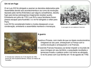 Um rei em fuga

O rei Luis XVI foi obrigado a assinar os decretos elaborados pela
Assembléia devido aos acontecimentos e ao rumo da revolução.
Apoiado pela rainha Antonieta e por alguns conselheiros, decidiu
fugir para terras estrangeiras imaginando receber auxilio.
Entretanto em julho de 1791,Luis XVI e seus familiares foram
presos escapar para Austrália e o rei foi obrigado a voltar para
Paris.
Luis XVI foi considerado traidor e muitos desejavam a sua
condenação, entretanto a assembléia manteve e monarquia.

A carruagem do rei é detida em Varennes

A guerra
Áustria e Prússia, com medo de que os ideais revolucionários
chegasse ao seu país, ameaçavam a França com a
contra-revolução e ameaçavam o rei Frances.
O exercito Frances fracassou ao tentar impedir a incursão de
seus inimigos em seu território, a população revoltada e
temerosa invadiu o palácio onde o rei havia se abrigado.
O rei foi preso com sua família em 10 de agosto de 1792.
A Tomada das Tulherias em 10 de Agosto de 1792,
pintura de Jean Duplessis-Bertaux, Museu do Palácio de
Versailles

 