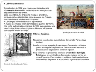 A Convenção Nacional
Em setembro de 1792 uma nova assembléia chamada
Convenção Nacional foi instaurada e um novo grupo de
deputados eleitos se formou.
Essa assembléia, foi dirigida no inicio por girondinos,
combatia países absolutistas, como a Áustria e a Prússia,
mas mantinha os privilégios da burguesia.
A Convenção condenou Luis XVI à guilhotina!
A Áustria e a Prússia foram derrotadas na guerras de Valmy.
E o rei foi guilhotinado em janeiro de 1793 que provocou uma
nova coligação de países, Inglaterra, Holanda e Espanha,
com objetivo invadir a França.
O terror Jacobino.

A Execução de Luís XVI de França

Não sendo reconhecia a autoridade da Convenção Paris estava
instável.
Isso fez com que a população cercasse a Convenção pedindo a
prisão dos deputados girondinos. Que acabaram expulsos e
presos quando os jacobinos tomaram o poder.
Para enfrentar os problemas, foi criado o Comitê de Salvação
Publica que era um órgão da Convenção mais se tornou um
poder Executivo. Para resolver o problema das invasões houve
muito esforço de guerra. A economia foi rigidamente controlada.
Entrada do Comitê de Salvação Pública.

 