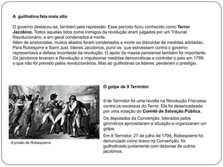 A guilhotina fala mais alto
O governo destacou-se, também pela repressão. Esse período ficou conhecido como Terror
Jacobino. Todos aqueles tidos como inimigos da revolução eram julgados por um Tribunal
Revolucionário, e em geral condenados a morte.
Além de aristocratas, muitos aliados foram condenados a morte ao discordar de medidas adotadas.
Para Robespirre e Saint Just, lideres Jacobinos, punir os que estivessem contra o governo
representava a defesa inconteste da revolução. O apoio da massa parisiense também foi importante.
Os jacobinos levaram a Revolução a impulsionar medidas democráticas e controlar o pais em 1789,
o que não foi previsto pelos revolucionários. Mas ao guilhotinas os lideres, perderam o prestigio.

O golpe de 9 Termidor
9 de Termidor foi uma revolta na Revolução Francesa
contra os excessos do Terror. Ela foi desencadeada
por uma votação do Comitê de Salvação Pública.

Os deputados da Convenção, liderados pelos
girondinos aproveitaram a situação e organizaram um
golpe.
A prisão de Robespierre

Em 9 Termidor, 27 de julho de 1794, Robespierre foi
denunciado como tirano na Convenção, foi
guilhotinado juntamente com dezenas de outros
jacobinos.

 