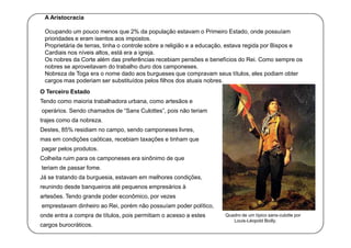 A Aristocracia
Ocupando um pouco menos que 2% da população estavam o Primeiro Estado, onde possuíam
prioridades e eram isentos aos impostos.
Proprietária de terras, tinha o controle sobre a religião e a educação, estava regida por Bispos e
Cardiais nos níveis altos, está era a igreja.
Os nobres da Corte além das preferências recebiam pensões e benefícios do Rei. Como sempre os
nobres se aproveitavam do trabalho duro dos camponeses.
Nobreza de Toga era o nome dado aos burgueses que compravam seus títulos, eles podiam obter
cargos mas poderiam ser substituídos pelos filhos dos atuais nobres.
O Terceiro Estado
Tendo como maioria trabalhadora urbana, como artesãos e
operários. Sendo chamados de “Sans Culottes”, pois não teriam
trajes como da nobreza.
Destes, 85% residiam no campo, sendo camponeses livres,
mas em condições caóticas, recebiam taxações e tinham que
pagar pelos produtos.
Colheita ruim para os camponeses era sinônimo de que
teriam de passar fome.
Já se tratando da burguesia, estavam em melhores condições,
reunindo desde banqueiros até pequenos empresários à
artesões. Tendo grande poder econômico, por vezes
emprestavam dinheiro ao Rei, porém não possuíam poder político,
onde entra a compra de títulos, pois permitiam o acesso a estes
cargos burocráticos.

Quadro de um típico sans-culotte por
Louis-Léopold Boilly.

 