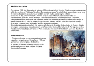 A Reunião dos Gerais
Em maio de 1789, 300 deputados da nobreza, 300 do clero e 600 do Terceiro Estado tomaram posse sobre o
salão de reuniões do Palácio de Versalhes. Os representantes do Terceiro Estado apresentaram uma serie
de reclamações contra os senhores, e também queriam mudanças no regime político.
O discurso do Rei, juntamente com o ministro Jacques Necker fizeram todos os deputados se
surpreenderem, pois eles davam destaque a necessidade de impor novos empréstimos e impostos.
Para por as medidas em pratica, elas deveriam passar por uma votação, sendo que esta para clérigos e
nobres deveria ser por meio do estado o que o levariam a vitoria. Já para o Terceiro Estado a votação
deveria ser individual, para assim eles também conseguirem vencer.
Depois de rigorosos debates, Luís XVI ordenou o fechamento do salão. Os deputados do Terceiro Estado
foram para a sala de jogo e estabeleceram uma Assembléia Nacional Constituinte. O Rei logo concordou,
mas depois mandou tropas em torno de Paris para evitar uma possível rebelião em apoio aos deputados
constituintes
O Povo nas Ruas
O povo revoltou-se, os camponeses invadiram os
castelos e os queimaram. Em Julho de 1789, os
parisienses tomaram posse da Bastilha.
A Tomada da Bastilha tornou-se um símbolo do
enfraquecimento do poder real e a vitória da
Revolução Francesa.

A Tomada da Bastilha por Jean-Pierre Houël

 