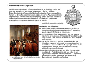 Assembléia Nacional Legislativa
Ao concluir a Constituição, a Assembléia Nacional se dissolveu. E com isso
teve que ser eleito um novo grupo para assumir o Poder Legislativo.
Então Constituiu-se a Assembléia Nacional Legislativa. E os grupos políticos
haviam se diversificados entre radicais e conservadores. Alguns considerados
os primeiros já acreditavam que a Revolução já estava realizada: o poder do
rei estava limitado e as leis feudais haviam sido abolidas. E os últimos
acreditavam que isso seria somente o ponto de partida.
Medalhão da Assembléia Legislativa.

O Diretório e o Consulado
O Diretório foi a parte conservadora da Revolução. Para a
burguesia era necessária acabar tanto com o radicalismo
quanto o possível retorno da aristocracia.
O grupo que assumiu teve como objetivo principal encerrar o
movimento revolucionário. Para eles a Revolução tinha ido
longe de mais. Mas o abuso do período do Terror deveria
ser encerrado.
O novo regime passou por grandes dificuldades, pois não
tinha apoio popular, e com isso teve um grande período de
instabilidade e crise econômica. A população estava muito
insatisfeita pois algumas medidas sociais do período
anterior tinham sido eliminadas.
Nova Constituição foi promulgada em 1796. E voltou o voto
censitário. E o Poder Executivo esta nas mãos de um
órgão que era composto por cinco diretores. O Legislativo
era regido por duas c,aras eleitas, o Conselho dos
O general Bonaparte no Conselho dos Quinhentos, por
Quinhentos e o Conselho dos Anciãos.
François Bouchot

 