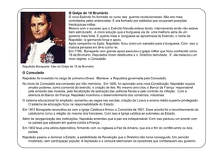 O Golpe de 18 Brumário
O novo Exército foi formado no curso das guerras revolucionarias. Não era mais
controlados pelos aristocratas. E era formado por soldados que ocupavam posições
hierárquicas militar.
Mesmo com o sucesso que o Exército francês estava tendo, internamento ainda não estava
bem estruturado. A única solução que a burguesia via de uma melhora seria de um
governo mais forte. E quanto mais a burguesia se aproximava do Exército, o nome de
Napoleão ia ganhando força e apoio.
Após campanha no Egito, Napoleão ficou como um salvador para a burguesia. Com isso a
maioria pensava em tê-lo como rei.
Em 1799, Bonaparte com grande apoio executou o golpe militar que ficou conhecido como
18 de Brumário. Deputados foram destituídos e o Diretório derrubado. E ele instaurou um
novo regime, o Consulado.
Napoleão Bonaparte: líder do Golpe de 18 de Brumário

O Consulado
Napoleão foi investido no cargo de primeiro-cônsul. Manteve a Republica governada pelo Consulado.
No inicio do Consulado era composto por três membros. Em 1800, foi aprovado uma nova Constituição. Napoleão ocupou
amplos poderes, como comando do exército, e criação de leis. No mesmo ano criou o Banco da França responsável
pela emissão das moedas, pela fiscalização da aplicação das políticas fiscais e pelo controlo da inflação. Com a
abertura do Banco da França, Napoleão incentivou o desenvolvimento dos comércios, indústrias.
O sistema educacional foi ampliado, aumentou as vagas nas escolas, criação de Liceus e ensino médio superior privilegiado.
O sistema de educação ficou na responsabilidade do Estado.
Em 1801 Bonaparte reconciliou-se com a Igreja Católica e firmou a Concórdia de 1801. Esse acordo foi o reconhecimento do
catolicismo como a religião da maioria dos franceses. Com isso a Igreja católica se submeteu ao Estado.
Além da reorganização das instituições, Napoleão entendeu que a paz era indispensável. Com isso pactuou um acordo com
os países que estavam em guerra contra a França.
Em 1802 teve uma vitória diplomática, firmando com os ingleses a Paz de Amiens, que era o fim do conflito entre os dois
países.
Napoleão passou a dominar o Estado, a estabilidade da Revolução que o Diretório não havia conseguido. Um período
moderado, sem participação popular. A repressão e a censura silenciaram os opositores que contestavam seu governo.

 