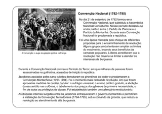 Convenção Nacional (1792-1795)
No dia 21 de setembro de 1792 formou-se a
Convenção Nacional, que substituiu a Assembléia
Nacional Constituinte. Nesse período destacou-se
a luta político entre o Partido da Planície e o
Partido da Montanha. Durante essa Convenção
Nacional foi proclamada a república.

A Convenção: o auge da agitação política na França.

Foi uma época marcada pelo choque de diferentes
propostas para o encaminhamento da revolução.
Alguns grupos ainda tentavam ampliar os limites
do movimento, levando seus benefícios às
camadas populares. Líderes acreditaram que a
revolução não deveria se limitar a atender os
interesses da burguesia.

Durante a Convenção Nacional ocorreu o Período do Terror, em que milhares de pessoas foram
assassinadas na guilhotina, acusadas de traição à republica.
Jacobinos apoiados pelos sans culottes derrubaram os girondinos do poder e proclamaram a
Convenção Montanhesa (1793-1794). Foi o momento mais radical da revolução, em que foram
aprovadas medidas de caráter popular: o sufrágio universal, o ensino público gratuito, a abolição
da escravidão nas colônias, o tabelamento dos preços dos gêneros de primeira necessidade, o
fim de todos os privilégios de classe. Foi estabelecido também um calendário revolucionário.
As disputas internas surgidas entre os jacobinos enfraqueceram o governo montanhês e permitiram
a instalação da Convenção Termidoriana (1794-1795), sob o comando da gironda, que reduziu a
revolução ao atendimento da alta burguesia.

 