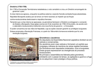 Diretório (1795-1799)
Em 1795 a Convenção Termidoriana restabeleceu o voto censitário e criou um Diretório encarregado de
governar o país.
A crise interna se agravou, enquanto na política externa o exercito francês combatia forças absolutistas.
Napoleão Bonaparte acabou por se tornar um herói nacional, ao impedir que as forças
contra-revolucionárias destruíssem a republica francesa.
Temendo que a crise interna se agravasse, os girondinos fecharam o Diretório e entregaram o comando
do Estado a Bonaparte. Esse golpe ocorreu em 9 de novembro de 1799 (18 brumário, de acordo com
o calendário revolucionário) instituindo uma nova forma de governo – o Consulado.
O poder concentrou-se nas mãos de Napoleão, cuja as ações visavam garantir os privilégios burgueses.
Estava encerrada a Revolução Francesa, e a partir do 18brumário tornava-se evidente que foi uma
revolução burguesa.

Girondinos e Jacobinos
Os deputados da Assembléia Nacional Legislativa dividiam-se em
radicais e conservantes.
Os Jacobinos eram mais radicais e formaram um partido que
congregou milhares de membros de várias regiões francesas.
Os Girondinos eram deputados moderados, ricos e burgueses.
Esses grupos expressavam as divergências do processo
revolucionário.
No principio a assembléia era liderada pelos girondinos,
entretanto com o passar do tempo, as agitações a guerra e a fuga
do rei adquiriram maior prestigio e força política.
O parlamento, com os jacobinos à direita, os girondinos à
esquerda e os pântanos no centro do parlamento.

 