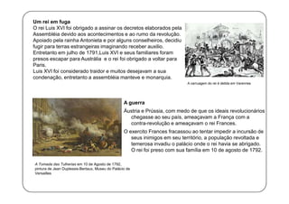 Um rei em fuga
O rei Luis XVI foi obrigado a assinar os decretos elaborados pela
Assembléia devido aos acontecimentos e ao rumo da revolução.
Apoiado pela rainha Antonieta e por alguns conselheiros, decidiu
fugir para terras estrangeiras imaginando receber auxilio.
Entretanto em julho de 1791,Luis XVI e seus familiares foram
presos escapar para Austrália e o rei foi obrigado a voltar para
Paris.
Luis XVI foi considerado traidor e muitos desejavam a sua
condenação, entretanto a assembléia manteve e monarquia.
A carruagem do rei é detida em Varennes

A guerra
Áustria e Prússia, com medo de que os ideais revolucionários
chegasse ao seu país, ameaçavam a França com a
contra-revolução e ameaçavam o rei Frances.
O exercito Frances fracassou ao tentar impedir a incursão de
seus inimigos em seu território, a população revoltada e
temerosa invadiu o palácio onde o rei havia se abrigado.
O rei foi preso com sua família em 10 de agosto de 1792.
A Tomada das Tulherias em 10 de Agosto de 1792,
pintura de Jean Duplessis-Bertaux, Museu do Palácio de
Versailles

 