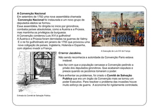 A Convenção Nacional
Em setembro de 1792 uma nova assembléia chamada
Convenção Nacional foi instaurada e um novo grupo de
deputados eleitos se formou.
Essa assembléia, foi dirigida no inicio por girondinos,
combatia países absolutistas, como a Áustria e a Prússia,
mas mantinha os privilégios da burguesia.
A Convenção condenou Luis XVI à guilhotina!
A Áustria e a Prússia foram derrotadas na guerras de Valmy.
E o rei foi guilhotinado em janeiro de 1793 que provocou uma
nova coligação de países, Inglaterra, Holanda e Espanha,
com objetivo invadir a França.
O terror Jacobino.

A Execução de Luís XVI de França

Não sendo reconhecia a autoridade da Convenção Paris estava
instável.
Isso fez com que a população cercasse a Convenção pedindo a
prisão dos deputados girondinos. Que acabaram expulsos e
presos quando os jacobinos tomaram o poder.
Para enfrentar os problemas, foi criado o Comitê de Salvação
Publica que era um órgão da Convenção mais se tornou um
poder Executivo. Para resolver o problema das invasões houve
muito esforço de guerra. A economia foi rigidamente controlada.

Entrada do Comitê de Salvação Pública.

 