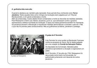 A guilhotina fala mais alto
O governo destacou-se, também pela repressão. Esse período ficou conhecido como Terror
Jacobino. Todos aqueles tidos como inimigos da revolução eram julgados por um Tribunal
Revolucionário, e em geral condenados a morte.
Além de aristocratas, muitos aliados foram condenados a morte ao discordar de medidas adotadas.
Para Robespirre e Saint Just, lideres Jacobinos, punir os que estivessem contra o governo
representava a defesa inconteste da revolução. O apoio da massa parisiense também foi importante.
Os jacobinos levaram a Revolução a impulsionar medidas democráticas e controlar o pais em 1789,
o que não foi previsto pelos revolucionários. Mas ao guilhotinas os lideres, perderam o prestigio.

O golpe de 9 Termidor
9 de Termidor foi uma revolta na Revolução Francesa
contra os excessos do Terror. Ela foi desencadeada
por uma votação do Comitê de Salvação Pública.
Os deputados da Convenção, liderados pelos
girondinos aproveitaram a situação e organizaram um
golpe.
A prisão de Robespierre

Em 9 Termidor, 27 de julho de 1794, Robespierre foi
denunciado como tirano na Convenção, foi
guilhotinado juntamente com dezenas de outros
jacobinos.

 
