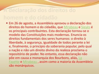 A declaração dos direitos do
homem e do cidadão
 Em 26 de agosto, a Assembleia aprovou a declaração dos
direitos do homem e do cidadão, que Mirabeau e Sieyès é
os principais contribuintes. Esta declaração tornou-se o
modelo das Constituições mais modernas. Enuncia os
direitos fundamentais dos seres humanos: o direito à
liberdade, à segurança, igualdade de todos perante a lei
e, finalmente, o princípio da soberania popular, pelo qual
a nação e não um direito divino da realeza proclama o
repositório de poder. No entanto, essa declaração não
põe em causa a monarquia dos Bourbons, aliás, La
Fayette e Mirabeau , assim como a maioria da Assembleia
são monárquicos.
 