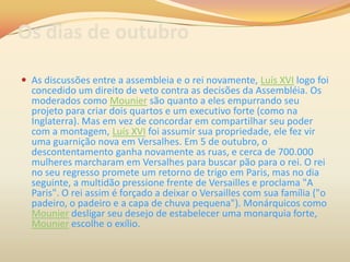 Os dias de outubro
 As discussões entre a assembleia e o rei novamente, Luís XVI logo foi
concedido um direito de veto contra as decisões da Assembléia. Os
moderados como Mounier são quanto a eles empurrando seu
projeto para criar dois quartos e um executivo forte (como na
Inglaterra). Mas em vez de concordar em compartilhar seu poder
com a montagem, Luís XVI foi assumir sua propriedade, ele fez vir
uma guarnição nova em Versalhes. Em 5 de outubro, o
descontentamento ganha novamente as ruas, e cerca de 700.000
mulheres marcharam em Versalhes para buscar pão para o rei. O rei
no seu regresso promete um retorno de trigo em Paris, mas no dia
seguinte, a multidão pressione frente de Versailles e proclama "A
Paris". O rei assim é forçado a deixar o Versailles com sua família ("o
padeiro, o padeiro e a capa de chuva pequena"). Monárquicos como
Mounier desligar seu desejo de estabelecer uma monarquia forte,
Mounier escolhe o exílio.
 
