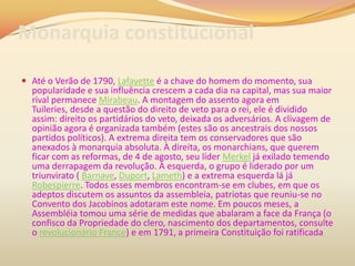 Monarquia constitucional
 Até o Verão de 1790, Lafayette é a chave do homem do momento, sua
popularidade e sua influência crescem a cada dia na capital, mas sua maior
rival permanece Mirabeau. A montagem do assento agora em
Tuileries, desde a questão do direito de veto para o rei, ele é dividido
assim: direito os partidários do veto, deixada os adversários. A clivagem de
opinião agora é organizada também (estes são os ancestrais dos nossos
partidos políticos). A extrema direita tem os conservadores que são
anexados à monarquia absoluta. À direita, os monarchians, que querem
ficar com as reformas, de 4 de agosto, seu líder Merkel já exilado temendo
uma derrapagem da revolução. À esquerda, o grupo é liderado por um
triunvirato ( Barnave, Duport, Lameth) e a extrema esquerda lá já
Robespierre. Todos esses membros encontram-se em clubes, em que os
adeptos discutem os assuntos da assembleia, patriotas que reuniu-se no
Convento dos Jacobinos adotaram este nome. Em poucos meses, a
Assembléia tomou uma série de medidas que abalaram a face da França (o
confisco da Propriedade do clero, nascimento dos departamentos, consulte
o revolucionário France) e em 1791, a primeira Constituição foi ratificada
 