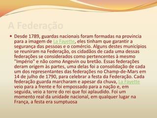 A Federação
 Desde 1789, guardas nacionais foram formadas na província
para a imagem de La Fayette, eles tinham que garantir a
segurança das pessoas e o comércio. Alguns destes municípios
se reuniram na Federação, os cidadãos de cada uma dessas
federações se considerados como pertencentes à mesmo
"Império" e não como Angevin ou bretão. Essas federações
deram origem às partes, uma delas foi a consolidação de cada
um dos representantes das federações no Champ-de-Mars em
14 de julho de 1790, para celebrar a festa da Federação. Cada
federação guarda marcharam e apesar da chuva, La Fayette
veio para a frente e foi empossado para a nação e, em
seguida, veio a torre do rei que foi aplaudido. Foi um
momento real da unidade nacional, em qualquer lugar na
França, a festa era sumptuosa
 