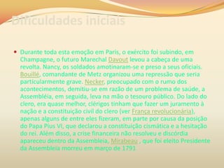 Dificuldades iniciais
 Durante toda esta emoção em Paris, o exército foi subindo, em
Champagne, o futuro Marechal Davout levou a cabeça de uma
revolta. Nancy, os soldados amotinaram-se e preso a seus oficiais.
Bouillé, comandante de Metz organizou uma repressão que seria
particularmente grave. Necker, preocupado com o rumo dos
acontecimentos, demitiu-se em razão de um problema de saúde, a
Assembléia, em seguida, leva na mão o tesouro público. Do lado do
clero, era quase melhor, clérigos tinham que fazer um juramento à
nação e a constituição civil do clero (ver França revolucionária),
apenas alguns de entre eles fizeram, em parte por causa da posição
do Papa Pius VI, que declarou a constituição cismática e a hesitação
do rei. Além disso, a crise financeira não resolveu e discórdia
apareceu dentro da Assembleia, Mirabeau , que foi eleito Presidente
da Assembleia morreu em março de 1791
 