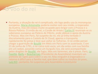 O vôo do rei
 Portanto, a situação do rei é complicada, ele logo pediu uso às monarquias
europeias. Marie-Antoinette poderia contar com seu irmão, o imperador
da Áustria, mas ele estava muito ocupado para brigar com a Prússia e a
Rússia Polónia. O irmão do rei, o Conde de Artois ( Carlos X) reuniram-se os
soberanos europeus ao Palácio de Pillnitz, onde obteve o apoio da Áustria
e Prússia. Mas em Paris, foi suspeito do rei, ele já tinha tentado ir
discretamente para o Castelo de St Cloud, apenas o transporte
rapidamente foi preso e teve que voltar às Tulherias. O rei então pensei
chegar a guarnição de Bouillé em Metz em Paris com os austríacos. E em
21 de junho de 1791, o rei cama está vazia, um dia antes com sua família
em um sedan, posando como um burguês rico, ele será acompanhado
pelos dragões de Bouillé, ele fugiu. Mas em Varennes, ele é preso. Paris, La
Fayette, Bailly e Beauharnais (Presidente da Assembleia) inventam um
pretexto de rapto para cobrir o seu rei. Mas ninguém é enganado e o
retorno é difícil para a família real, que deve sofrer os insultos do povo,
Luís XVI , portanto, foi suspenso pela Assembléia Constituinte.
 