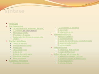 síntese
 Introdução
 Grandes eventos
 Um terço disse que "Assembleia Nacional".
 O juramento do campo de tênis
 A tomada da Bastilha
 A "noite de 4 de agosto.
 A declaração dos direitos do homem e do
cidadão
 Grande instabilidade
 Os dias de outubro
 Monarquia constitucional
 A Federação
 Dificuldades iniciais
 O vôo do rei
 O tiro do Champ-de-Marte
 Assembleia legislativa
 A guerra européia
 A queda da monarquia
 A queda da monarquia
• O nascimento da República
 A Convenção
 O julgamento do rei
 O advento do terror
 Reorganização geral
 A revolta da Vendéia
 A queda dos Girondinos e a revolta federalista
 O governo revolucionário
 O terror em ação
 O fim do terror
 A conspiração do 9 Termidor
 A reação de Thermidor
 O Conselho de administração
 O advento do Conselho Executivo
 O primeiro Conselho de administração
 A segunda Diretoria
 A terceira Diretoria
 