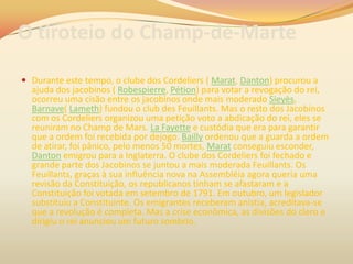 O tiroteio do Champ-de-Marte
 Durante este tempo, o clube dos Cordeliers ( Marat, Danton) procurou a
ajuda dos jacobinos ( Robespierre, Pétion) para votar a revogação do rei,
ocorreu uma cisão entre os jacobinos onde mais moderado Sieyès,
Barnave( Lameth) fundou o club des Feuillants. Mas o resto dos Jacobinos
com os Cordeliers organizou uma petição voto a abdicação do rei, eles se
reuniram no Champ de Mars. La Fayette e custódia que era para garantir
que a ordem foi recebida por dejogo. Bailly ordenou que a guarda a ordem
de atirar, foi pânico, pelo menos 50 mortes, Marat conseguiu esconder,
Danton emigrou para a Inglaterra. O clube dos Cordeliers foi fechado e
grande parte dos Jacobinos se juntou a mais moderada Feuillants. Os
Feuillants, graças à sua influência nova na Assembléia agora queria uma
revisão da Constituição, os republicanos tinham se afastaram e a
Constituição foi votada em setembro de 1791. Em outubro, um legislador
substituiu a Constituinte. Os emigrantes receberam anistia, acreditava-se
que a revolução é completa. Mas a crise econômica, as divisões do clero e
dirigiu o rei anunciou um futuro sombrio.
 
