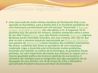 Assembleia legislativa
 Uma nova onda de recém eleitos membros do Parlamento feita a sua
aparição na Assembleia, para a direita dele é os Feuillants partidários de
uma monarquia constitucional com três pessoas “triunvirato” ( Barnave,
Lameth, Duport) e La Fayette, eles vão apoiar o rei. À esquerda, há os
jacobinos que são poucos em número, também conhecido como o nome
de seu líder França Brissot, seus alto-falantes incluindo Vergniaud originam
Bordeaux (serão chamados Girondins, por esse motivo), eles vão ter que
aliar-se com a extrema esquerda representada por Pétion de Villeneuve
(um parente de Robespierre) reúne membros dos Cordeliers (montanha).
No centro, o pântano que reúne os partidários de uma monarquia
moderada. Logo, o Assembly está enfrentando muitos problemas,
incluindo uma rebelião na colônia de St Domingue, os girondinos foram,
portanto, um voto importante decretado que colocava os negros com a
mesma igualdade política dos brancos (abolição da escravatura). E
ultimatos são relatados para os emigrantes que são susceptíveis de ser
despojado de seus direitos. Em 10 de março de 1792, o Ministério
parcialmente Feiullant renunciou em favor do Girondinos.
 