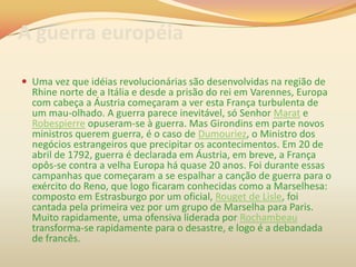 A guerra européia
 Uma vez que idéias revolucionárias são desenvolvidas na região de
Rhine norte de a Itália e desde a prisão do rei em Varennes, Europa
com cabeça a Áustria começaram a ver esta França turbulenta de
um mau-olhado. A guerra parece inevitável, só Senhor Marat e
Robespierre opuseram-se à guerra. Mas Girondins em parte novos
ministros querem guerra, é o caso de Dumouriez, o Ministro dos
negócios estrangeiros que precipitar os acontecimentos. Em 20 de
abril de 1792, guerra é declarada em Áustria, em breve, a França
opôs-se contra a velha Europa há quase 20 anos. Foi durante essas
campanhas que começaram a se espalhar a canção de guerra para o
exército do Reno, que logo ficaram conhecidas como a Marselhesa:
composto em Estrasburgo por um oficial, Rouget de Lisle, foi
cantada pela primeira vez por um grupo de Marselha para Paris.
Muito rapidamente, uma ofensiva liderada por Rochambeau
transforma-se rapidamente para o desastre, e logo é a debandada
de francês.
 