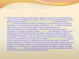 A queda da monarquia
 20 De junho de 1792 (aniversário do jeu de paume juramento), o povo parisiense
vai armar picos e rapidamente invadiu o Tuileries, o evento é interrompido à tarde
graças à intervenção de Vergniaud e Pétion de Villeneuve (prefeito de Paris). La
Fayette volta dos exércitos do Oriente defendeu o rei e denunciou as travessuras
dos clubes, mas desanimado ele partirá na fronteira. Brissot e Gironda tentará de
aliar-se com o rei, mas eles não podem impedir a aplicação de um
decreto, ordenando a sua caducidade. A insurreição de 10 de agosto tinha
preparado, insurgentes estavam armados, Danton , que organizou a rebelião tinha
tomado posse da Câmara Municipal. Ele agora se dirigia em Tuileries. Contra a
incompetência da custódia, sem um líder, o rei mal acordado tenta refugiar-se na
Assembléia. Em Tuileries, as Guardas suíços estão atirando em insurgentes. Mas a
fúria vive os desordeiros que massacrou os colegas ( Clermont-tonnerre). Enquanto
isso na Assembléia votou-se a suspensão do rei e sua internação na prisão da
templo. Hayward, o Presidente da comuna insurrecionário (que conduziu a comuna
de Paris, uma espécie de governo municipal) pediu a dissolução da Assembléia e
prepara-se uma aliança com a esquerda do Gironde. Ele agora vai jogar um papel
de liderança, Danton toma a cabeça de uma Diretoria Executiva, apenas montanha
ele dominou o departamento largamente girondina.
 