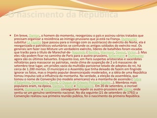 O nascimento da República
 Em breve, Danton, o homem do momento, reorganizou o país e assinou vários tratados que
precisam organizar a resistência ao inimigo prussiano que já está na França. Dumouriez
substitui La Fayette (que passou para o inimigo com os austríacos) do exército do Norte, ela é
reorganizada e patrióticos voluntários se confunde os antigos soldados do exército real. Os
generais iam fazer isso Misture um verdadeiro exército, líderes de batalhões foram escadas
que trarão para o título de Marechal-de- Napoleão ( Bentley, Marmont, Davout, Victor...). Mas
eles não podem ficar no caminho de Paris para o austro-prussiens, Kellermann e Dumouriez
agora são os últimos baluartes. Enquanto isso, em Paris suspeitas aristocratas e sacerdotes
refratários para massacrar os patriotas, neste clima de suspeição de 2 a 6 massacres de
setembro teve lugar, um prisões vazio da multidão parisiense lotado de adeptos do rei, há
cerca de 1.200 mortos. O município e o Assembly que tinha deixado de fazem em fingindo
ignorar os fatos, mas o ímpeto popular desencorajado moderados, e a idéia de uma República
tomou impulso sob a influência da montanha. Na verdade, a eleição da assembleia, que
tomou o nome de Convenção (no modelo americano) viu a montanha de ascensão ( Fabre
d'Églantine, Desmoulins, David, O Duque de Orleans Philippe Egalite...). Membros mais
populares eram, na época, Danton, Marat e Robespierre. Em 20 de setembro, o incrível
ocorre, Dumouriez e Kellermann conseguiram repelir os austro-prussiens em Valmy, onde
sentiu-se um genuíno sentimento nacional. No dia seguinte (21 de setembro de 1792) a
Convenção realizou sua primeira reunião pública, foi o nascimento da primeira República.
 