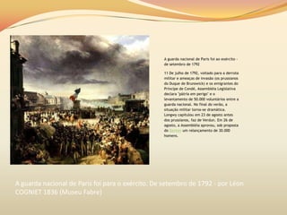A guarda nacional de Paris foi ao exército -
de setembro de 1792
11 De julho de 1792, voltado para a derrota
militar e ameaças de invasão (os prussianos
do Duque de Brunswick) e os emigrantes do
Príncipe de Condé, Assembléia Legislativa
declara "pátria em perigo" e o
levantamento de 50.000 voluntários entre a
guarda nacional. No final do verão, a
situação militar torna-se dramática.
Longwy capitulou em 23 de agosto antes
dos prussianos, faz de Verdun. Em 26 de
agosto, a Assembléia aprovou, sob proposta
do Danton um relançamento de 30.000
homens.
A guarda nacional de Paris foi para o exército. De setembro de 1792 - por Léon
COGNIET 1836 (Museu Fabre)
 