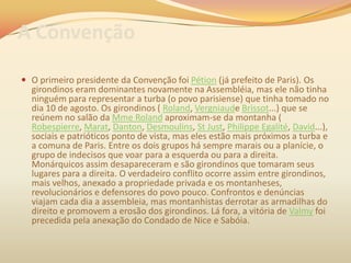 A Convenção
 O primeiro presidente da Convenção foi Pétion (já prefeito de Paris). Os
girondinos eram dominantes novamente na Assembléia, mas ele não tinha
ninguém para representar a turba (o povo parisiense) que tinha tomado no
dia 10 de agosto. Os girondinos ( Roland, Vergniaude Brissot...) que se
reúnem no salão da Mme Roland aproximam-se da montanha (
Robespierre, Marat, Danton, Desmoulins, St Just, Philippe Egalité, David...),
sociais e patrióticos ponto de vista, mas eles estão mais próximos a turba e
a comuna de Paris. Entre os dois grupos há sempre marais ou a planície, o
grupo de indecisos que voar para a esquerda ou para a direita.
Monárquicos assim desapareceram e são girondinos que tomaram seus
lugares para a direita. O verdadeiro conflito ocorre assim entre girondinos,
mais velhos, anexado a propriedade privada e os montanheses,
revolucionários e defensores do povo pouco. Confrontos e denúncias
viajam cada dia a assembleia, mas montanhistas derrotar as armadilhas do
direito e promovem a erosão dos girondinos. Lá fora, a vitória de Valmy foi
precedida pela anexação do Condado de Nice e Sabóia.
 