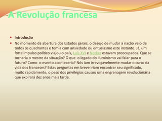 A Revolução francesa
 Introdução
 No momento da abertura dos Estados gerais, o desejo de mudar a nação veio de
todos os quadrantes e temia com ansiedade ou entusiasmo este instante. Já, um
forte impulso político viajou o país, Luís XVI e Necker estavam preocupados. Que se
tornaria o mestre da situação? O que o legado do Iluminismo vai falar para o
futuro? Como o evento aconteceria? Nós iam irrevogavelmente mudar o curso da
vida dos franceses? Estas perguntas em breve iriam encontrar seu significado,
muito rapidamente, o peso dos privilégios causou uma engrenagem revolucionária
que expirará dez anos mais tarde.
 
