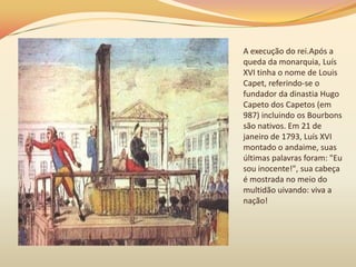 A execução do rei.Após a
queda da monarquia, Luís
XVI tinha o nome de Louis
Capet, referindo-se o
fundador da dinastia Hugo
Capeto dos Capetos (em
987) incluindo os Bourbons
são nativos. Em 21 de
janeiro de 1793, Luís XVI
montado o andaime, suas
últimas palavras foram: "Eu
sou inocente!", sua cabeça
é mostrada no meio do
multidão uivando: viva a
nação!
 