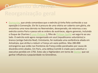 O advento do terror
Reorganização geral
 Dumouriez, que ainda comandava que o exército já tinha feito conhecido a sua
oposição à Convenção. Ele foi à procura de uma vitória ser coberto com glória, ele
encontrou uma nova derrota no Neerwinden, desesperado, ele retornou a seu
exército contra Paris e passa sob as ordens do austríacas, alguns generais, incluindo
o Duque de Chartres ( Louis-Philippe I), filho de Philippe Egalité vai segui-lo ao seu
lado. O exército está agora reorganizado em azul (republicanos voluntários) e
branco (antigo Exército Real). Entretanto, foi realizada uma conferência aliada em
Antuérpia, que atribui a reduzir a França um vazio político. Mas 280.000
estrangeiros que estão nas fronteiras da França estão paralisados por causa de
discórdia entre aliados. Em Paris, uma defesa Comitê é criado para substituir o
executivo perdido em 1792. Estes são o Highlanders em torno de Danton que vai
ganhar influência e popularidade no Girondinos.
 