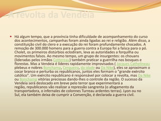 A revolta da Vendéia
 Há algum tempo, que a província tinha dificuldade de acompanhamento do curso
dos acontecimentos, campanhas foram ainda ligadas ao rei e religião. Além disso, a
constituição civil do clero e a execução do rei foram profundamente chocados. A
remoção de 300.000 homens para a guerra contra a Europa foi a faísca para o pó.
Cholet, os primeiros distúrbios eclodiram, leva as autoridades a forquilha ou
movimentos falsos. Ao mesmo tempo, um grupo de insurgentes: os chouans
(lideradas pelos irmãos Cottereau) também praticar a guerrilha nos bosques e
florestas. Mas a Vendeia é líderes rapidamente improvisados ( Jacques Cathelineau
plebeus e nobres Bonchamp, Cerqueira, da idade ou Da Nike), eles se aproximam o
cocar branco e perturba os republicanos, juntos eles formam o "grande exército
católico". Um exército republicano é responsável por colocar a revolta, mas Da Nike
ou Bonchamp vitórias preciosas dando-lhes o controle da região. O sucesso da
Vendeia será deslocado em breve pelo terror que experimentará a
região, republicanos vão realizar a repressão sangrenta (o afogamento da
transportadora, o infernales de colonnes Turreau ardentes terras). Lyon ou no
Sul, ela também deixa de cumprir a Convenção, é declarada a guerra civil.
 