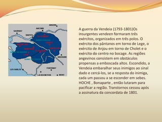 A guerra da Vendeia (1793-1801)Os
insurgentes vendeen formaram três
exércitos, organizados em três polos. O
exército dos pântanos em torno de Lege, o
exército de Anjou em torno de Cholet e o
exército do centro no bocage. As regiões
angevinos consistem em obstáculos
propensas a emboscada altos. Escondido, a
Vendeia embaralhar seus inimigos ao sinal
dado e cercá-los, se a resposta do inimiga,
cada um passou a se esconder em sebes.
HOCHE , Bonaparte , então lutaram para
pacificar a região. Transtornos cessou após
a assinatura da concordata de 1801.
 