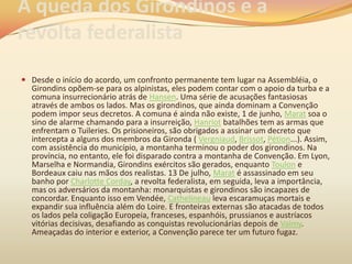 A queda dos Girondinos e a
revolta federalista
 Desde o início do acordo, um confronto permanente tem lugar na Assembléia, o
Girondins opõem-se para os alpinistas, eles podem contar com o apoio da turba e a
comuna insurrecionário atrás de Hansen. Uma série de acusações fantasiosas
através de ambos os lados. Mas os girondinos, que ainda dominam a Convenção
podem impor seus decretos. A comuna é ainda não existe, 1 de junho, Marat soa o
sino de alarme chamando para a insurreição, Hanriot batalhões tem as armas que
enfrentam o Tuileries. Os prisioneiros, são obrigados a assinar um decreto que
intercepta a alguns dos membros da Gironda ( Vergniaud, Brissot, Pétion...). Assim,
com assistência do município, a montanha terminou o poder dos girondinos. Na
província, no entanto, ele foi disparado contra a montanha de Convenção. Em Lyon,
Marselha e Normandia, Girondins exércitos são gerados, enquanto Toulon e
Bordeaux caiu nas mãos dos realistas. 13 De julho, Marat é assassinado em seu
banho por Charlotte Corday, a revolta federalista, em seguida, leva a importância,
mas os adversários da montanha: monarquistas e girondinos são incapazes de
concordar. Enquanto isso em Vendée, Cathelineau leva escaramuças mortais e
expandir sua influência além do Loire. E fronteiras externas são atacadas de todos
os lados pela coligação Europeia, franceses, espanhóis, prussianos e austríacos
vitórias decisivas, desafiando as conquistas revolucionárias depois de Valmy.
Ameaçadas do interior e exterior, a Convenção parece ter um futuro fugaz.
 