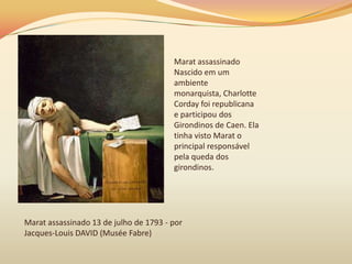 Marat assassinado
Nascido em um
ambiente
monarquista, Charlotte
Corday foi republicana
e participou dos
Girondinos de Caen. Ela
tinha visto Marat o
principal responsável
pela queda dos
girondinos.
Marat assassinado 13 de julho de 1793 - por
Jacques-Louis DAVID (Musée Fabre)
 