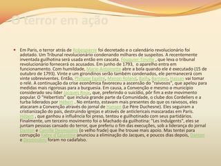 O terror em ação
 Em Paris, o terror atrás de Robespierre foi decretado e o calendário revolucionário foi
adotado. Um Tribunal revolucionário condenando milhares de suspeitos. A recentemente
inventada guilhotina será usada então em cascata. Fouquier-Tinville , que leva o tribunal
revolucionário fornecerá os acusados. Em junho de 1793, o aparelho entra em
funcionamento. Com humildade, Marie-Antoinette abre a bola quando ele é executado (15 de
outubro de 1793). Vinte e um girondinos serão também condenados, ele permanecerá com
vinte sobreviventes. Então, Philippe Egalité, Manon Roland, Bailly, Barnave, Hassan vai tomar
o relé. A continuação da crise econômica favoreceu a ascensão do "raivosos", que apelou para
medidas mais rigorosas para a burguesia. Em causa, a Convenção e mesmo o município
considerado seu líder Jacques Roux, que, preferindo o suicídio, pôr fim a este movimento
popular. O "Hébertists" que incluía grande parte da Comunidade, o clube dos Cordeliers e a
turba liderados por Hébert . No entanto, estavam mais presentes do que os raivosos, eles
atacaram a Convenção através do jornal de Hansen (Le Père Duchesne). Eles seguiram a
cristianização do país, destruindo igrejas e através de anticlericais mascaradas em Paris.
Hébert , que ganhou a influência foi preso, tentou e guilhotinado com seus partidários.
Finalmente, um terceiro movimento foi o Machado da guilhotina: "Les Indulgents", eles se
juntam pessoas cansado do terror, que preferiu o fim das execuções, sob a liderança do jornal
Danton e Camille Desmoulins (o velho frade) que lhe trouxe mais apoio. Mas tentei para
corrupção Fabre d'Églantine anunciou a eliminação do Jacques, e poucos dias depois, Danton
e Desmoulins foram no cadafalso.
 