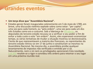 Grandes eventos
 Um terço disse que "Assembleia Nacional".
 Estados gerais foram inauguradas solenemente em 5 de maio de 1789, em
breve, uma discussão violenta explode sobre como votar: "per capita",
uma voz para cada homem, ou "pela ordem", uma voz para cada um dos
três Estados como era o costume. Sob a liderança de Mirabeau, os
deputados do terceiro estado recusou-se a verificar o seu poder a fim de
evitar a todo custo o voto "em ordem". Assim, eles esperavam economizar
tempo, as várias tentativas de mudar a situação mostrou-se desnecessária.
Ciente de que representavam a maioria dos franceses, os reprentantes do
terceiro estado retirou-se em 17 de junho e constituiram se mesmos na
Assembleia Nacional. No mesmo dia, a assembleia proíbe qualquer
levantamento de impostos não verificado e emitido por si só.
Naturalmente, nem o rei nem os privilegiados apreciaram Esta novidade.
Luís XVI resolve-se a rigor e convidou três ordens para retomar o seu lugar
em uma próxima reunião real.
 