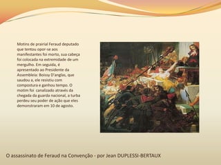 O assassinato de Feraud na Convenção - por Jean DUPLESSI-BERTAUX
Motins de prairial Feraud deputado
que tentou opor-se aos
manifestantes foi morto, sua cabeça
foi colocada na extremidade de um
mergulho. Em seguida, é
apresentado ao Presidente da
Assembleia: Boissy D'anglas, que
saudou a, ele resistiu com
compostura e ganhou tempo. O
motim foi canalizado através da
chegada da guarda nacional, a turba
perdeu seu poder de ação que eles
demonstraram em 10 de agosto.
 