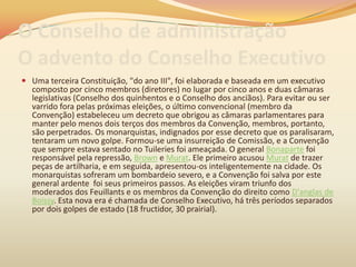 O Conselho de administração
O advento do Conselho Executivo
 Uma terceira Constituição, "do ano III", foi elaborada e baseada em um executivo
composto por cinco membros (diretores) no lugar por cinco anos e duas câmaras
legislativas (Conselho dos quinhentos e o Conselho dos anciãos). Para evitar ou ser
varrido fora pelas próximas eleições, o último convencional (membro da
Convenção) estabeleceu um decreto que obrigou as câmaras parlamentares para
manter pelo menos dois terços dos membros da Convenção, membros, portanto,
são perpetrados. Os monarquistas, indignados por esse decreto que os paralisaram,
tentaram um novo golpe. Formou-se uma insurreição de Comissão, e a Convenção
que sempre estava sentado no Tuileries foi ameaçada. O general Bonaparte foi
responsável pela repressão, Brown e Murat. Ele primeiro acusou Murat de trazer
peças de artilharia, e em seguida, apresentou-os inteligentemente na cidade. Os
monarquistas sofreram um bombardeio severo, e a Convenção foi salva por este
general ardente foi seus primeiros passos. As eleições viram triunfo dos
moderados dos Feuillants e os membros da Convenção do direito como D'anglas de
Boissy. Esta nova era é chamada de Conselho Executivo, há três períodos separados
por dois golpes de estado (18 fructidor, 30 prairial).
 