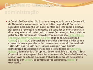 O primeiro Conselho de
administração
 A Comissão Executiva não é realmente quebrada com a Convenção
de Thermidor, os mesmos homens estão no poder. O Conselho
Executivo desempenha um papel central que terá como objectivo
pôr termo à revolução na tentativa de conciliar os monarquistas à
direita (que tem sido reforçado nas eleições) e os jacobinos deixou
patriotas. Os primeiro de cinco diretores eleitos são La Révellière-
Lépeaux, Letourneur, Reubell, Sieyès (que se recusa a posição
Carnot) e Barras. O principal problema dos diretores é lidar com a
crise económica que não tenha realmente conhecido boom desde
1789. Mas nas ruas de Paris, uma insurreição nova Comité
(conspiração dos iguais) é criada sob a Presidência de Gracchus
Babeuf , defendendo a "Propriedade comunitária e trabalho". Esta
Comissão está a preparar levantar as massas da Comissão Executiva,
responsável pela fome da classe trabalhadora. Traído pela polícia
nomeada por Carnot, os conspiradores são presos, Babeuf é
executado.
 