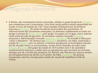 A segunda Diretoria
 À direita, eles monárquicos foram crescendo, solicitou a ajuda do general Pichegru ,
que simpatizava com o movimento. Uma forte acção política estava empenhada em
mudar o turno da eleição de 1797. Estas eleições enfraqueceram da Diretoria
Executiva, e Pichegru foi eleito Presidente do Conselho dos quinhentos. As
reformas foram tão claramente ameaçadas. Os diretores rapidamente se sentir em
perigo e prompt de Berger Hoche para ajudar. O projeto cai na água, mas o exército
vacila ainda do lado de gerentes. Os conselhos realistas invocado Pichegru,
enquanto o Administração invocado Augereau , Bonaparte foi enviado à Itália para
"salvar a República". Ele destaca que Bonaparte encontrou, em Itália, mostrando a
traição de Pichegru com no exterior. A minoria republicana na Assembléia votaram
leis de exceção contra as monarquistas, muitos foram forçados ao exílio como
Pichegru e Carnot. Este golpe de estado do 18 Fructidor (ano V do calendário
revolucionário) restaurou o poder para os republicanos que lucraram em Cancelar
eleições que vê o triunfo des jacobinos (22 floréal), eles fizeram seu retorno através
do enfraquecimento do direito no fructidor. Na Itália, Bonaparte faz proezas
inesperada e alarme a Europa pela criação de vassalo de repúblicas Irmãs da
França.
 