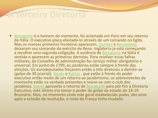 A terceira Diretoria
 Bonaparte é o homem do momento, foi aclamado em Paris em seu retorno
da Itália. O executivo placa afastado-lo através de um comando no Egito.
Mas os reveses primeiros fronteiras aparecem, Jourdan e Bernadotte
deixaram seu comando do exército do Reno. Inglaterra já está começando
a recolher uma segunda coligação. A ausência de Bonaparte na Itália é
sentida e aparecem as primeiras derrotas. Para resolver essas falhas
militares, do Conselho de administração faz serviço militar obrigatório e
universal. Em junho de 1799, os jacobinos estão sempre à frente das
eleições. Os eurodeputados forçaram então a três diretores a demitir-se
(golpe de 30 prairial). Sieyès e Barras , que estão à frente do poder
executivo então medo de um retorno ao jacobinismo, os sobreviventes da
montanha estão na verdade presentes e reúne-se com o club dos
jacobinos. Sieyès aproveita o retorno de Bonaparte para pôr fim à Diretoria
Executiva, este último iria tomar o poder do golpe de estado do 18-19
Brumário. Mas, no momento onde este geral estabelecido poder, dez anos
após a eclosão da revolução, o rosto da França tinha mudado.
 