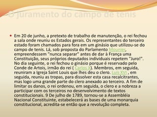 O juramento do campo de tenis
 Em 20 de junho, a pretexto de trabalho de manutenção, o rei fechou
a sala onde reuniu os Estados gerais. Os representantes do terceiro
estado foram chamados para fora em um ginásio que utilizou-se do
campo de tenis. Lá, sob proposta do Parlamento Mounier,
empreendessem "nunca separar" antes de dar à França uma
Constituição, seus próprios deputados individuais repetem "Juro!".
No dia seguinte, o rei fechou o ginásio porque é reservado pelo
Conde de Artois, irmão do rei ( Carlos X). Membros, em seguida,
reuniram a Igreja Saint Louis que lhes deu o clero. Luís XVI , em
seguida, reuniu as tropas, para dissolver esta casa recalcitrantes,
mas logo uma grande parte do clero anexado ao terceiro. A fim de
limitar os danos, o rei ordenou, em seguida, o clero e a nobreza a
participar com os terceiros no desenvolvimento de textos
constitucionais. 9 De julho de 1789, tornou-se a Assembléia
Nacional Constituinte, estabelecerá as bases de uma monarquia
constitucional, acredita-se então que a revolução completa.
 