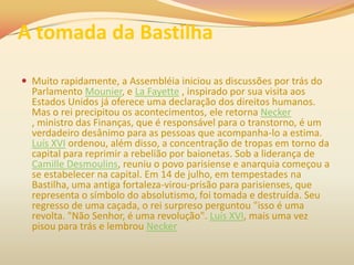A tomada da Bastilha
 Muito rapidamente, a Assembléia iniciou as discussões por trás do
Parlamento Mounier, e La Fayette , inspirado por sua visita aos
Estados Unidos já oferece uma declaração dos direitos humanos.
Mas o rei precipitou os acontecimentos, ele retorna Necker
, ministro das Finanças, que é responsável para o transtorno, é um
verdadeiro desânimo para as pessoas que acompanha-lo a estima.
Luís XVI ordenou, além disso, a concentração de tropas em torno da
capital para reprimir a rebelião por baionetas. Sob a liderança de
Camille Desmoulins, reuniu o povo parisiense e anarquia começou a
se estabelecer na capital. Em 14 de julho, em tempestades na
Bastilha, uma antiga fortaleza-virou-prisão para parisienses, que
representa o símbolo do absolutismo, foi tomada e destruída. Seu
regresso de uma caçada, o rei surpreso perguntou "isso é uma
revolta. "Não Senhor, é uma revolução". Luís XVI, mais uma vez
pisou para trás e lembrou Necker
 