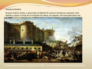 Tomada da Bastilha
Na parte inferior, direita, o governador de Bastille De Launay é tomado por atacantes. Será
abatida e colocar no final de um mergulho de cabeça, em seguida, será executado pelas ruas
de Paris.
A tomada da Bastilha, 14 de julho de 1789 - por Jean-Baptiste leite (Museu Carnavalet
 