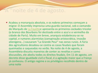 A "noite de 4 de agosto.
 Acabou a monarquia absoluta, e os nobres primeiros começam a
migrar. O Assembly improvisa uma guarda nacional, sob o comando
do Marquês de La Fayettee apresenta os primeiros cockades tricolor
(o branco dos Bourbons foi deslizado entre o azul e o vermelho da
cidade de Paris). Muito em breve, anarquia estabeleceu-se na
capital, e rumores alarmistas (conspiração aristocrática, invasão
alienígena...) causaram "La Grande Peur" nas zonas rurais. A fúria
dos agricultores desabou-se contra as casas feudais que foram
queimadas e saqueadas no verão. Na noite de 4 de agosto, a
Assembleia discutiu maneiras de conter as revoltas e como
discussões, ele aboliu todos os direitos feudais. Em 11 de agosto, um
decreto disse igualdade civil e fiscal, é a agitação maior que a França
já conheceu. O antigo regime e os privilégios recolhido dentro de
uma noite
 