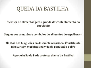 QUEDA DA BASTILHA
Escassez de alimentos gerou grande descontentamento da
população
Saques aos armazéns e comboios de alimentos de espalharam
Os atos dos burgueses na Assembleia Nacional Constituinte
não surtiam mudanças na vida da população pobre
A população de Paris protesta diante da Bastilha
 